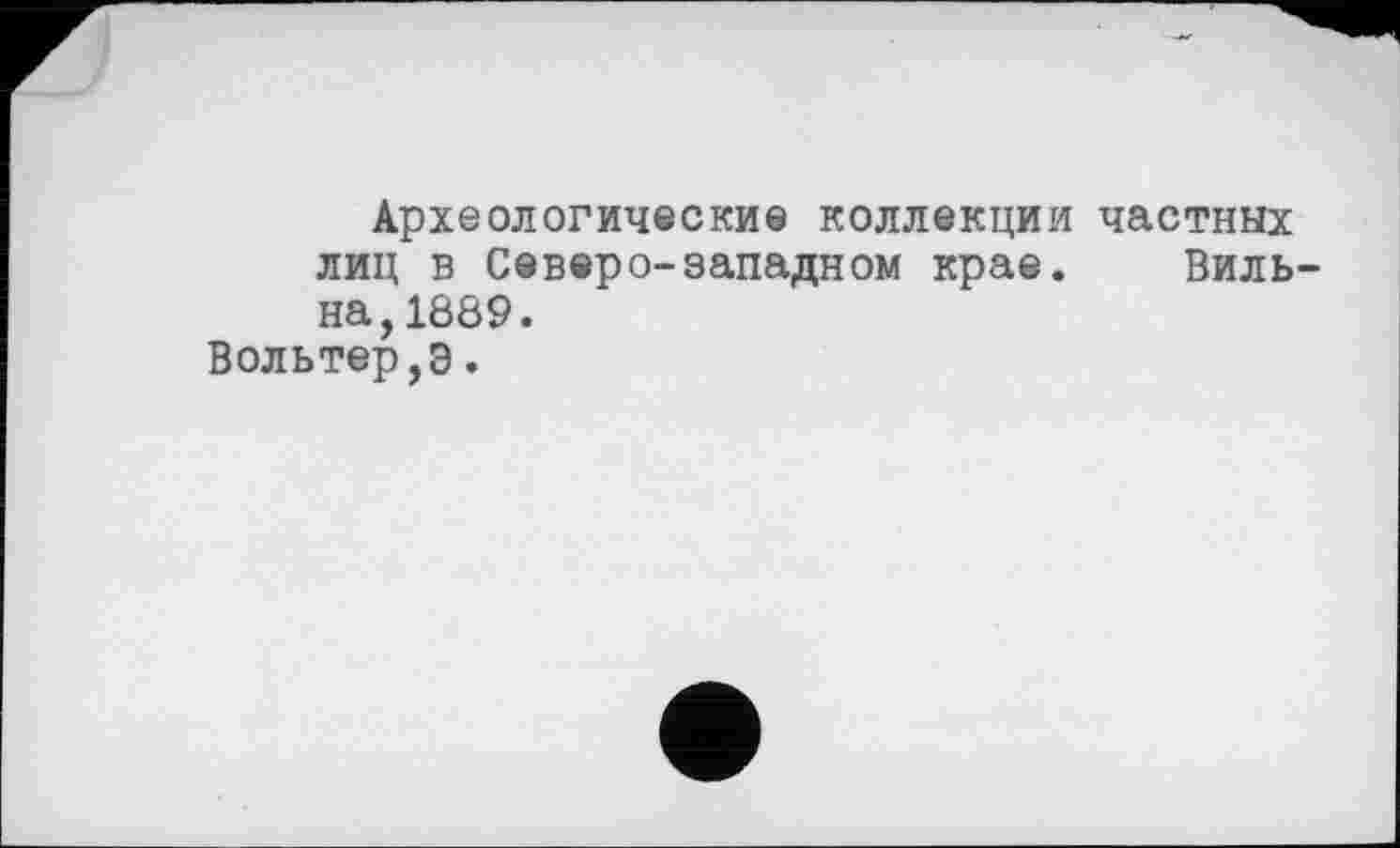 ﻿Археологические коллекции частных лиц в Северо-западном крае. Бильна, 1889.
Вольтер,э.